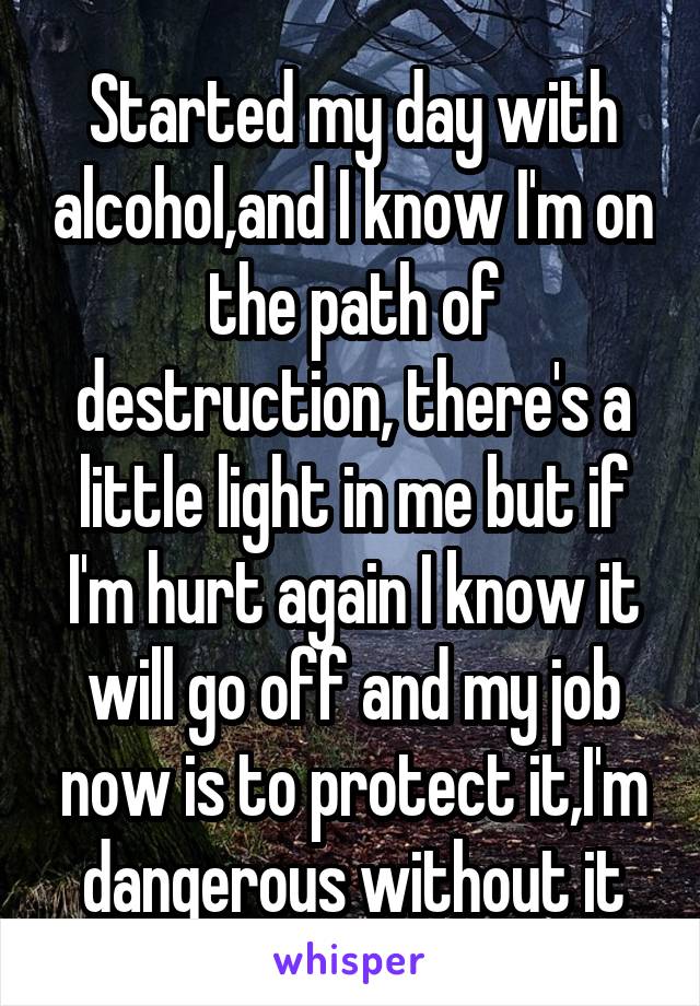 Started my day with alcohol,and I know I'm on the path of destruction, there's a little light in me but if I'm hurt again I know it will go off and my job now is to protect it,I'm dangerous without it