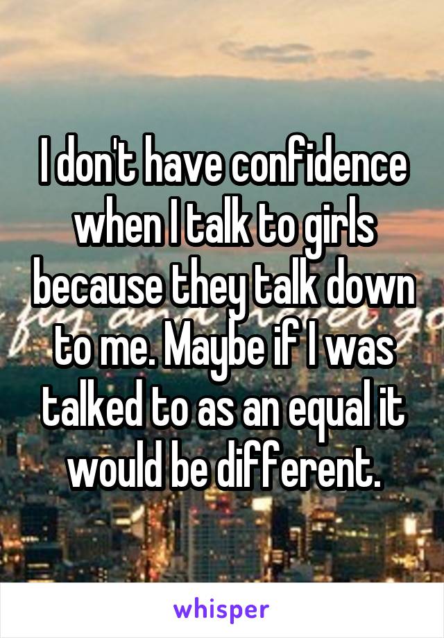 I don't have confidence when I talk to girls because they talk down to me. Maybe if I was talked to as an equal it would be different.