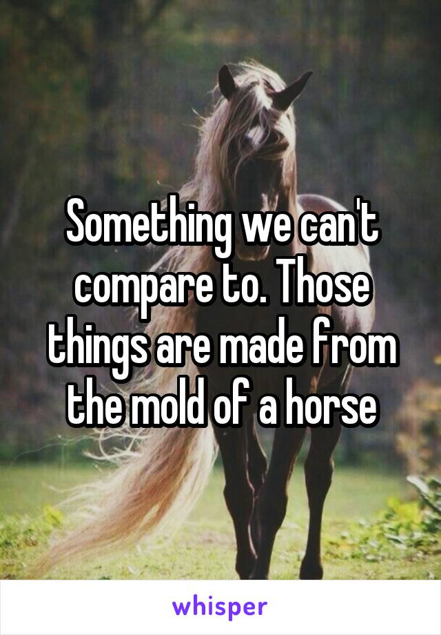 Something we can't compare to. Those things are made from the mold of a horse