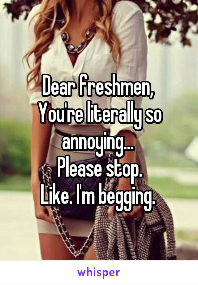 Dear freshmen, 
You're literally so annoying... 
Please stop.
Like. I'm begging. 