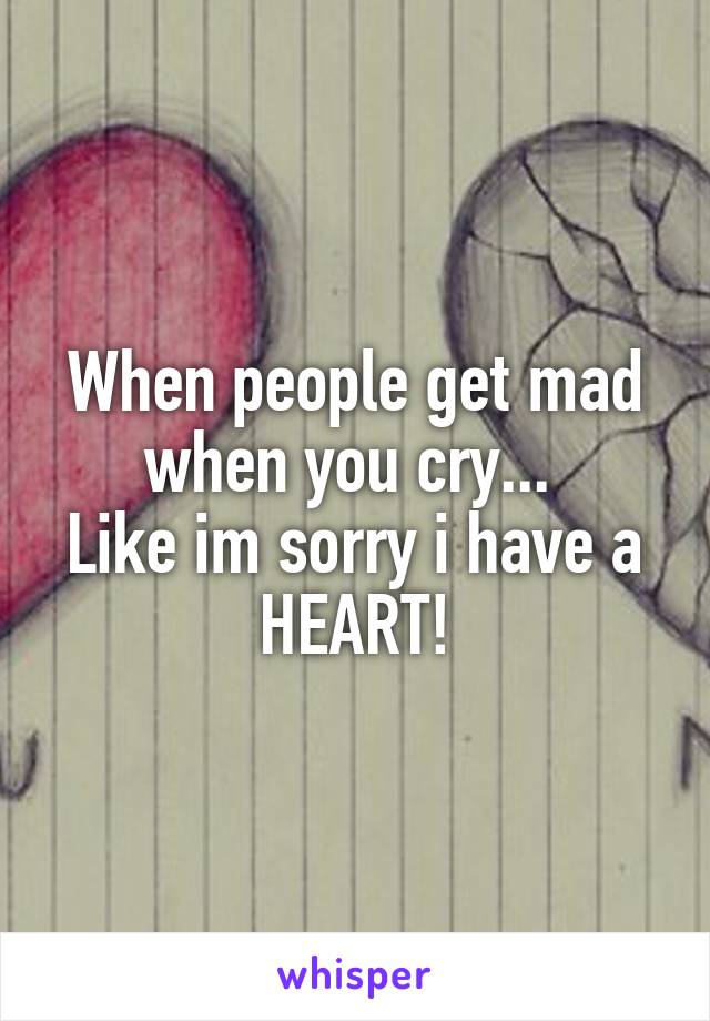 When people get mad when you cry... 
Like im sorry i have a HEART!