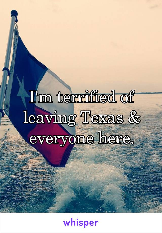 I'm terrified of leaving Texas & everyone here.