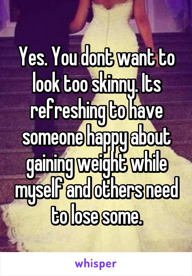 Yes. You dont want to look too skinny. Its refreshing to have someone happy about gaining weight while myself and others need to lose some.