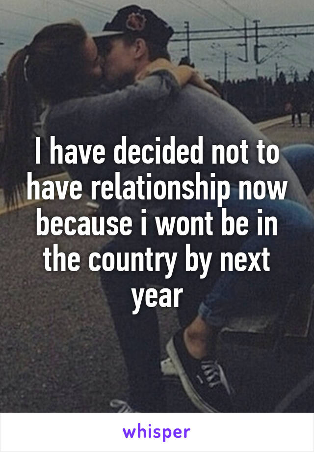 I have decided not to have relationship now because i wont be in the country by next year