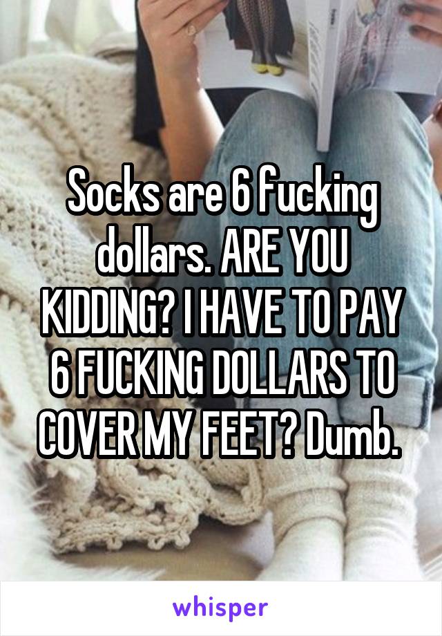 Socks are 6 fucking dollars. ARE YOU KIDDING? I HAVE TO PAY 6 FUCKING DOLLARS TO COVER MY FEET? Dumb. 