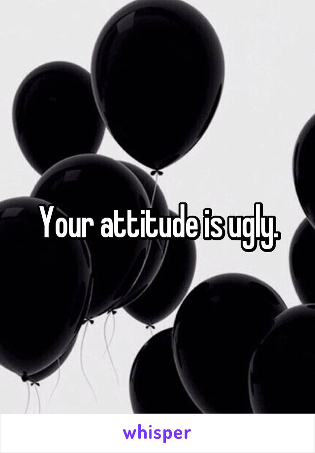 Your attitude is ugly.