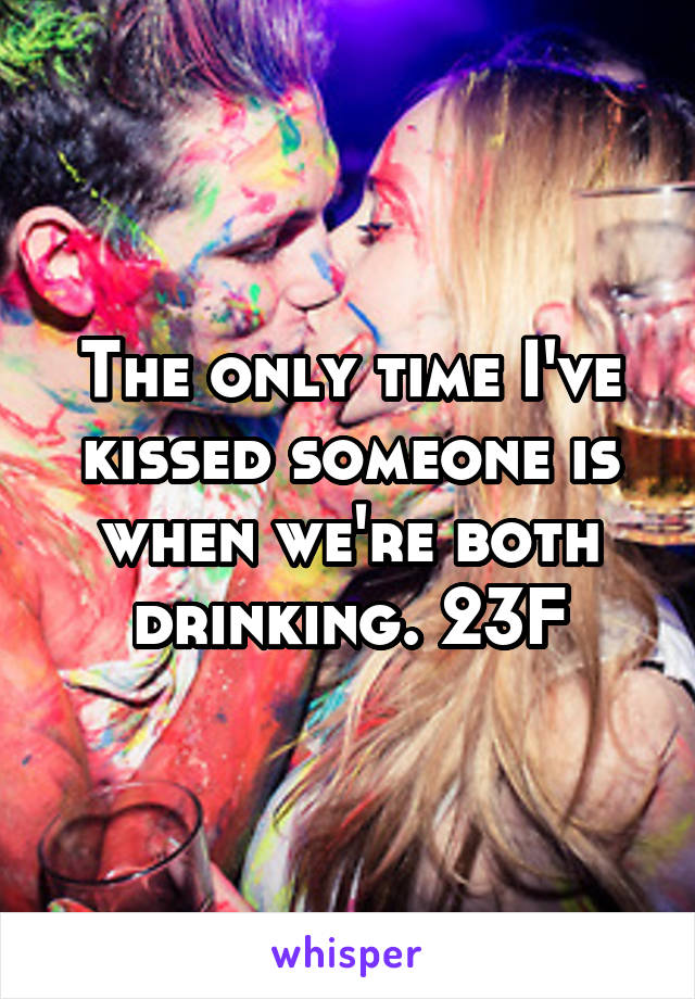 The only time I've kissed someone is when we're both drinking. 23F