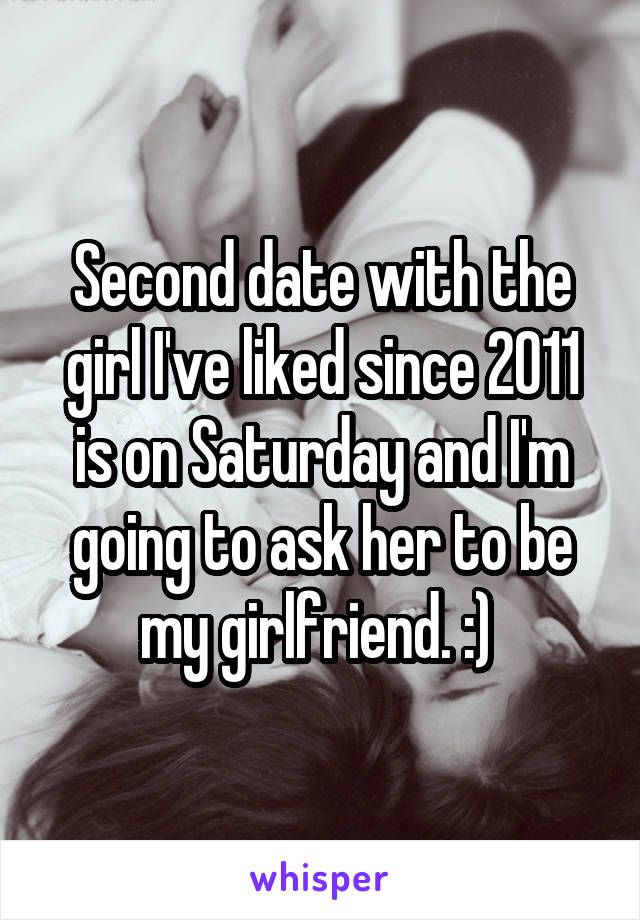 Second date with the girl I've liked since 2011 is on Saturday and I'm going to ask her to be my girlfriend. :) 