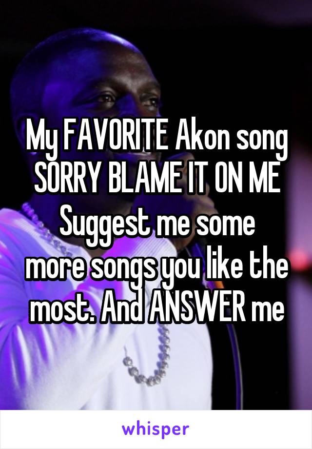 My FAVORITE Akon song SORRY BLAME IT ON ME
Suggest me some more songs you like the most. And ANSWER me