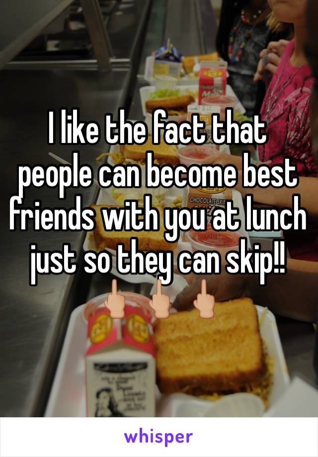 I like the fact that people can become best friends with you at lunch just so they can skip!! 🖕🏼🖕🏼🖕🏼