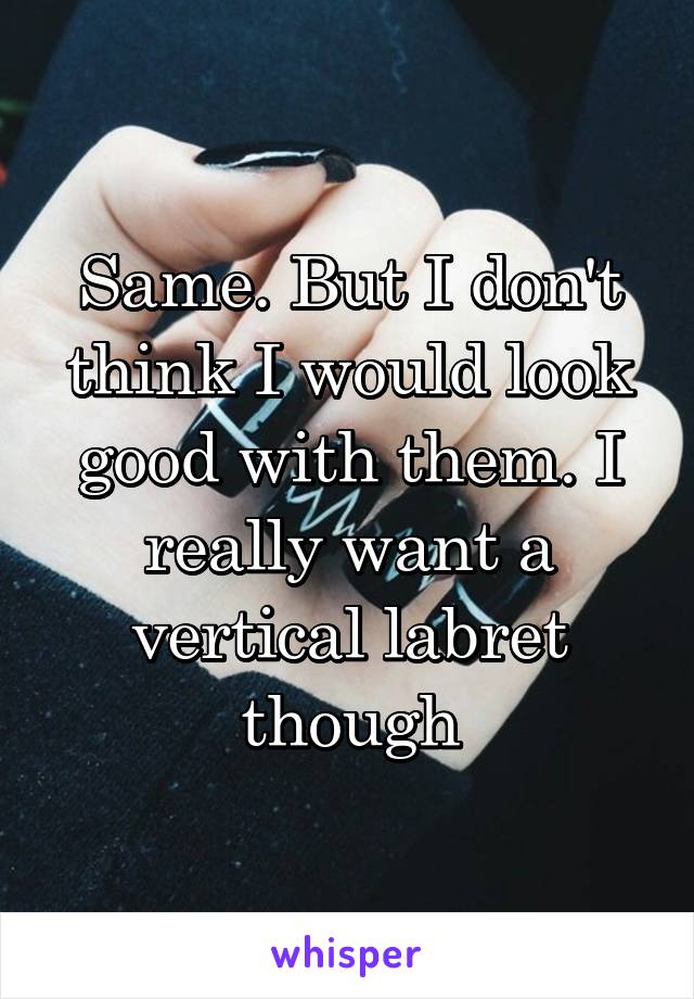 Same. But I don't think I would look good with them. I really want a vertical labret though