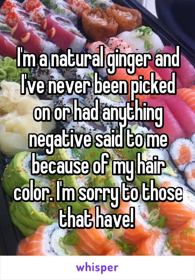 I'm a natural ginger and I've never been picked on or had anything negative said to me because of my hair color. I'm sorry to those that have! 