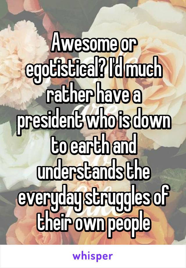 Awesome or egotistical? I'd much rather have a president who is down to earth and understands the everyday struggles of their own people