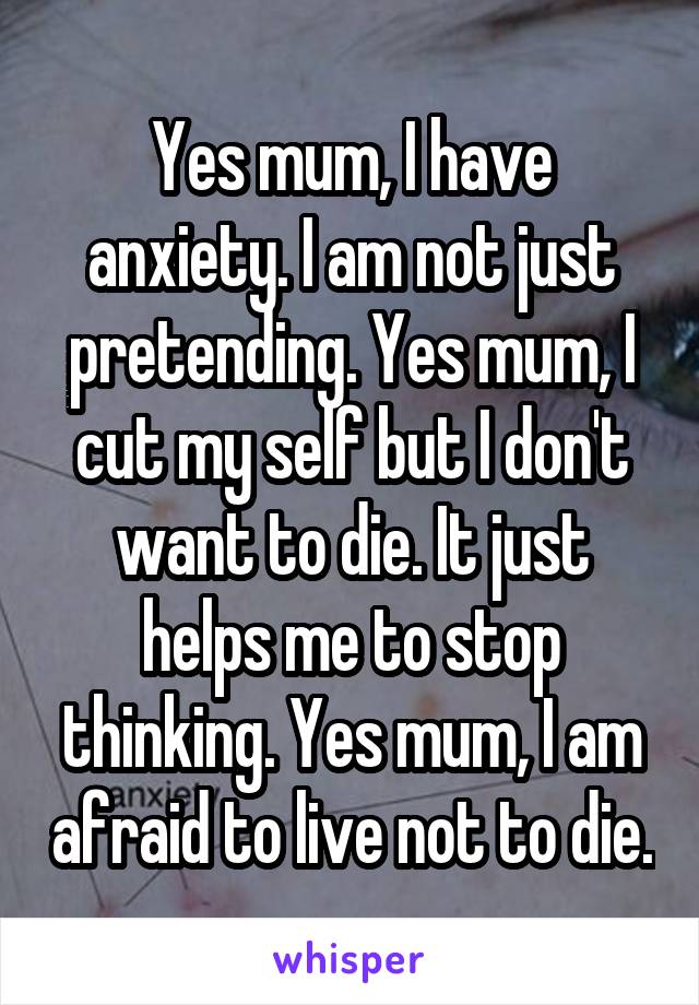 Yes mum, I have anxiety. I am not just pretending. Yes mum, I cut my self but I don't want to die. It just helps me to stop thinking. Yes mum, I am afraid to live not to die.