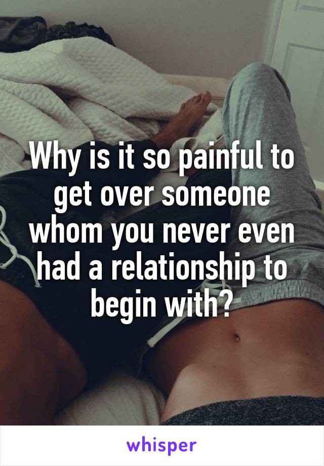 Why is it so painful to get over someone whom you never even had a relationship to begin with?