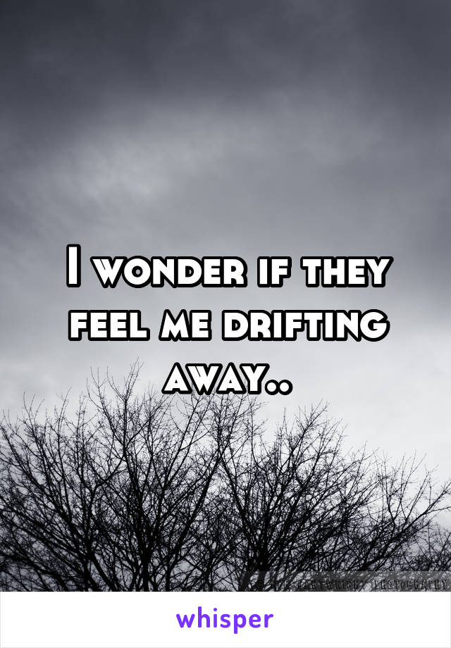 I wonder if they feel me drifting away..