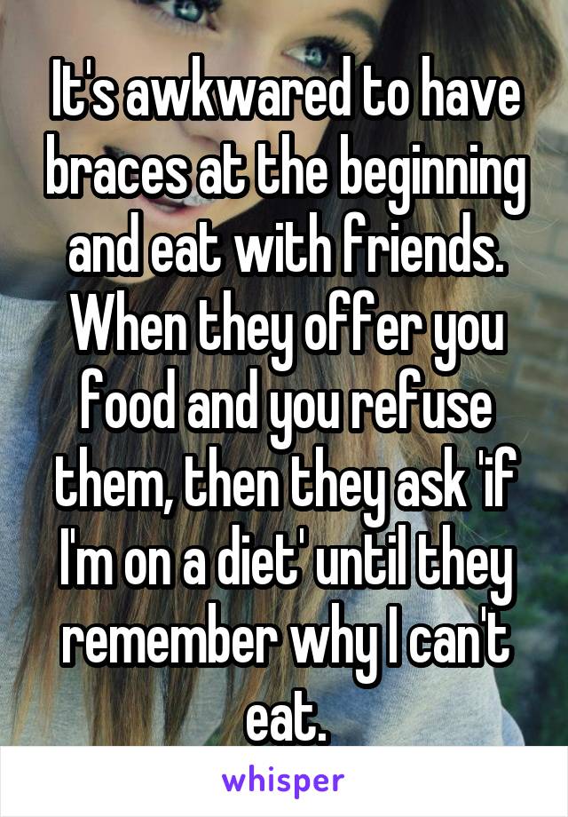 It's awkwared to have braces at the beginning and eat with friends. When they offer you food and you refuse them, then they ask 'if I'm on a diet' until they remember why I can't eat.