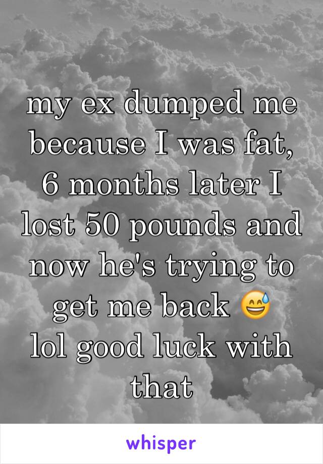 my ex dumped me because I was fat, 
6 months later I lost 50 pounds and now he's trying to get me back 😅
lol good luck with that