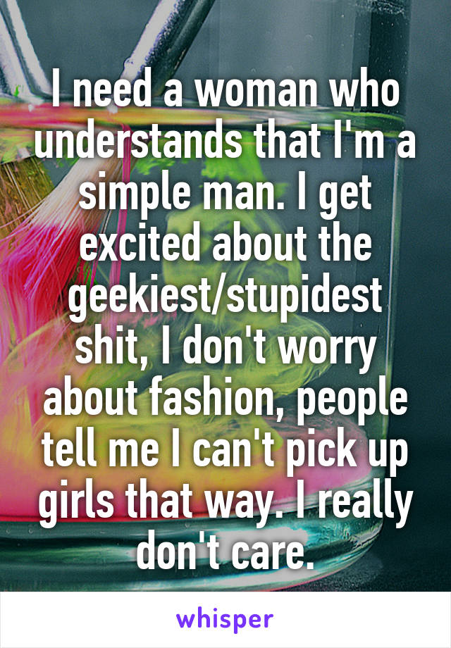 I need a woman who understands that I'm a simple man. I get excited about the geekiest/stupidest shit, I don't worry about fashion, people tell me I can't pick up girls that way. I really don't care.