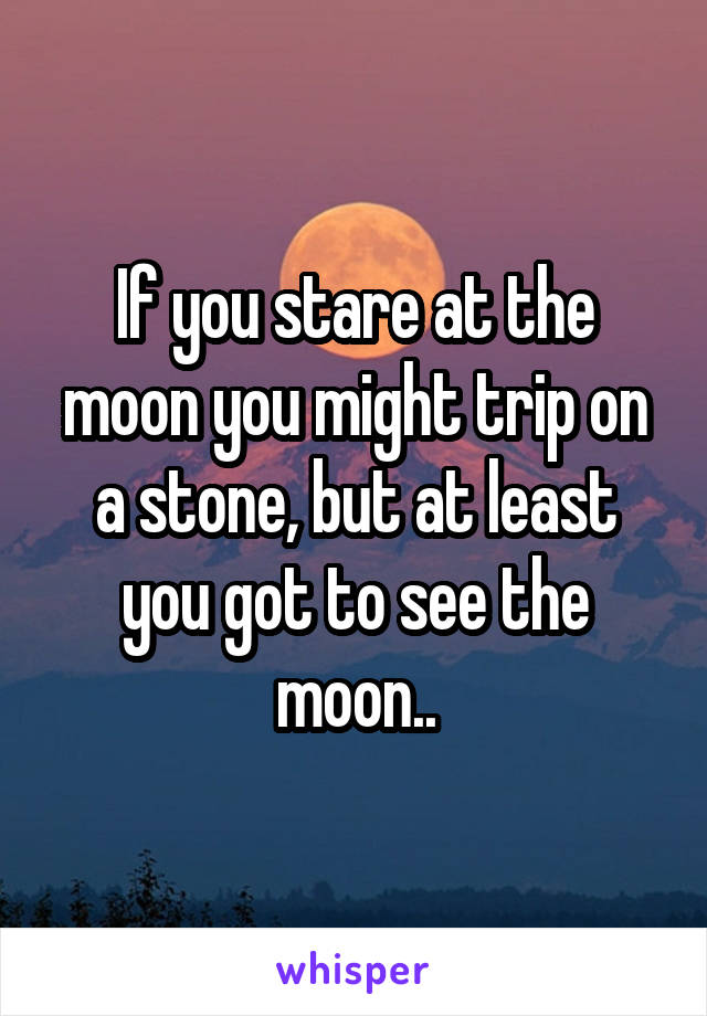 If you stare at the moon you might trip on a stone, but at least you got to see the moon..