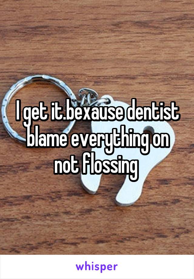 I get it.bexause dentist blame everything on not flossing 