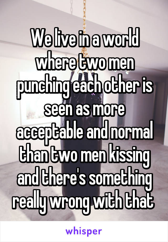 We live in a world where two men punching each other is seen as more acceptable and normal than two men kissing and there's something really wrong with that 