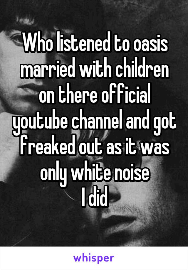 Who listened to oasis married with children on there official youtube channel and got freaked out as it was only white noise
I did
