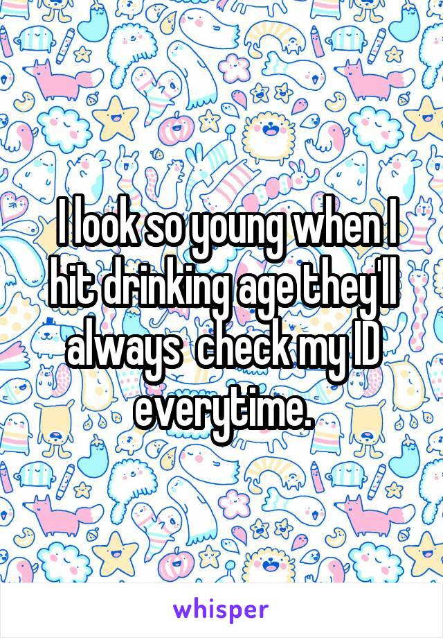  I look so young when I hit drinking age they'll always  check my ID everytime.