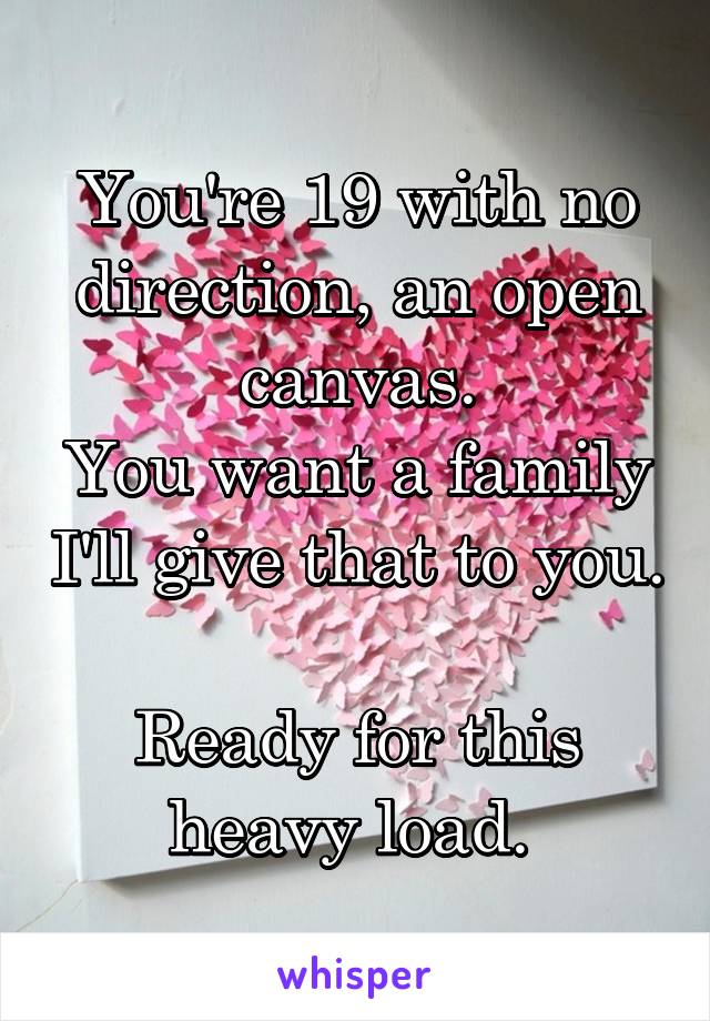 You're 19 with no direction, an open canvas.
You want a family I'll give that to you. 
Ready for this heavy load. 