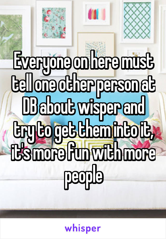 Everyone on here must tell one other person at DB about wisper and try to get them into it, it's more fun with more people