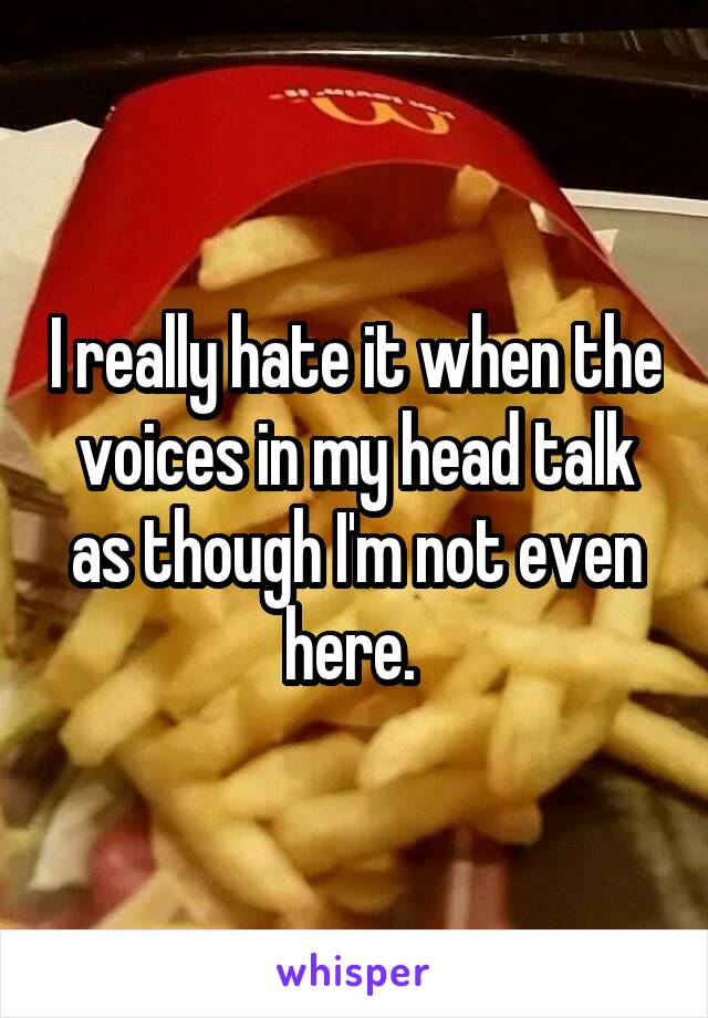 I really hate it when the voices in my head talk as though I'm not even here. 