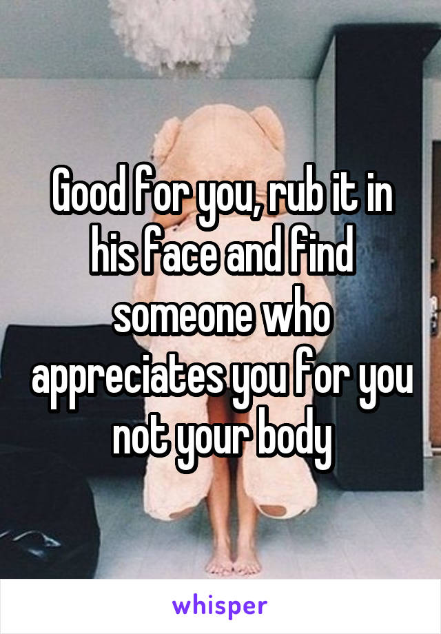 Good for you, rub it in his face and find someone who appreciates you for you not your body