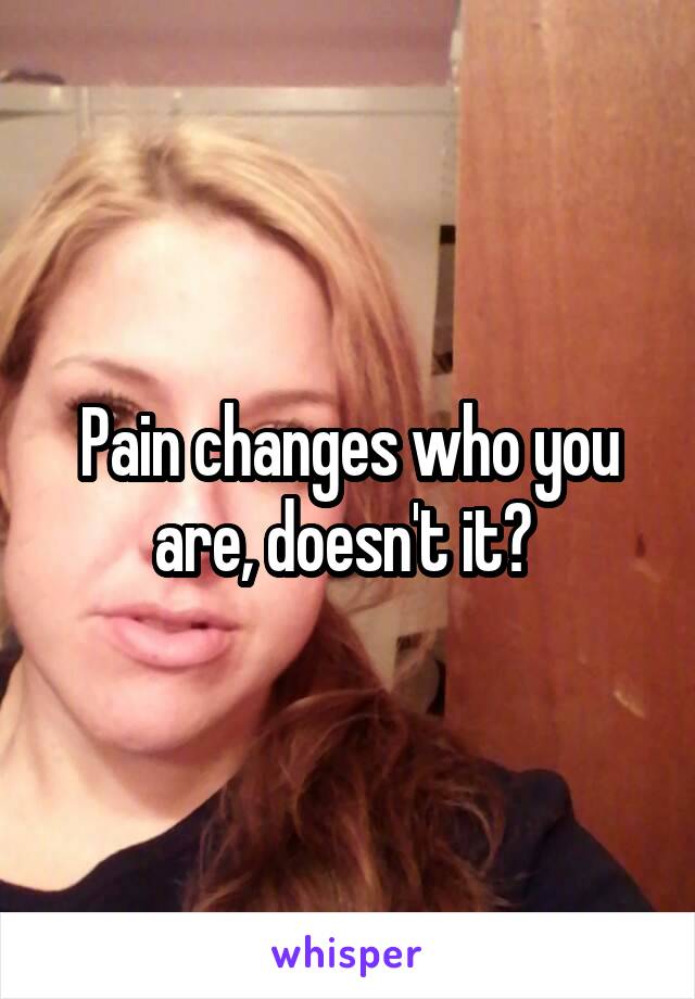 Pain changes who you are, doesn't it? 