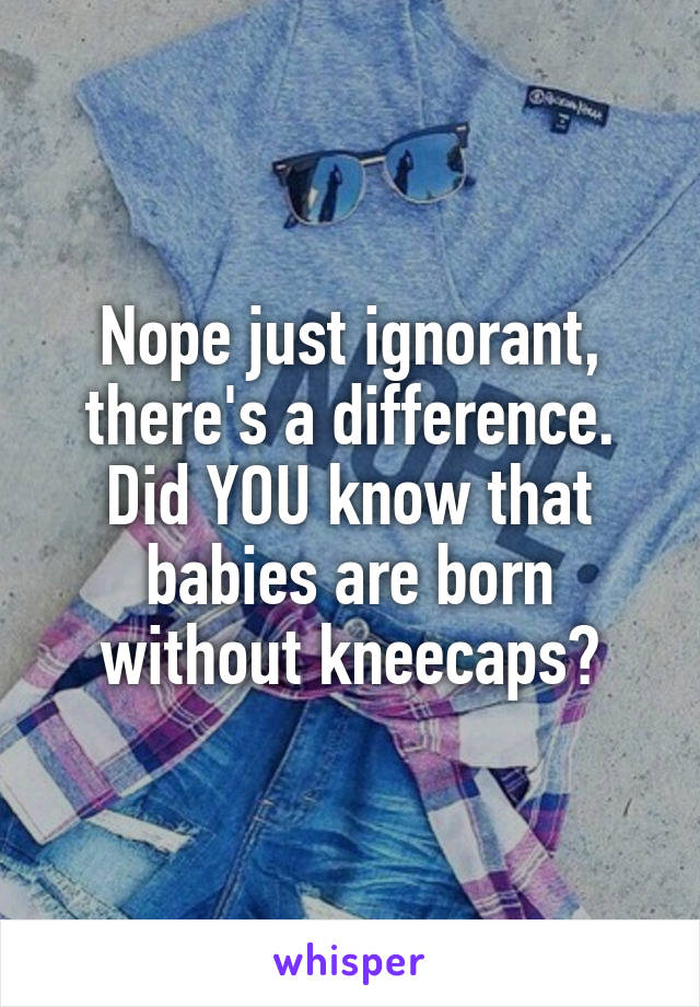Nope just ignorant, there's a difference. Did YOU know that babies are born without kneecaps?