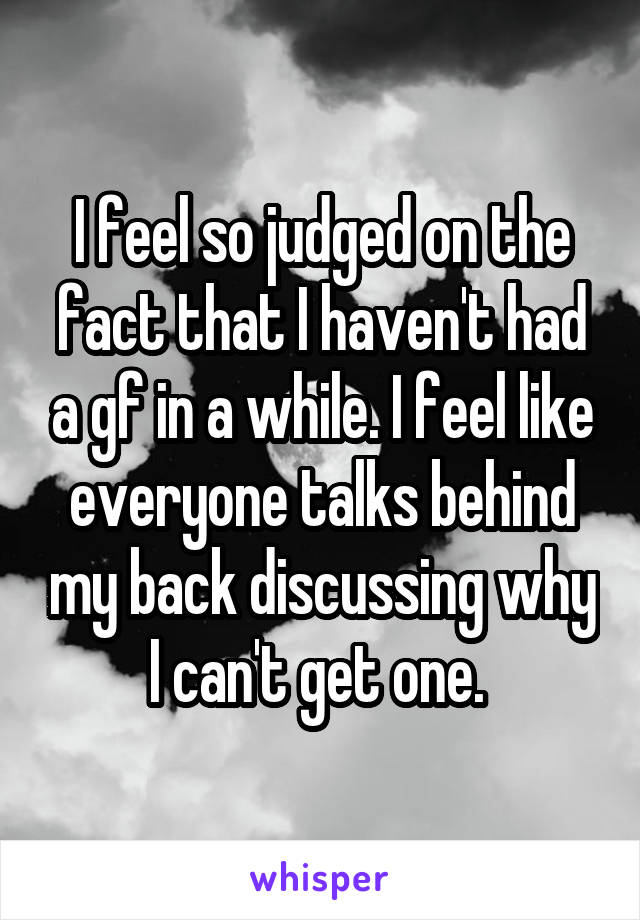 I feel so judged on the fact that I haven't had a gf in a while. I feel like everyone talks behind my back discussing why I can't get one. 