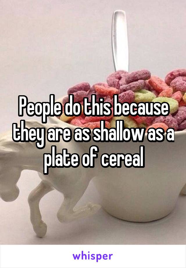 People do this because they are as shallow as a plate of cereal