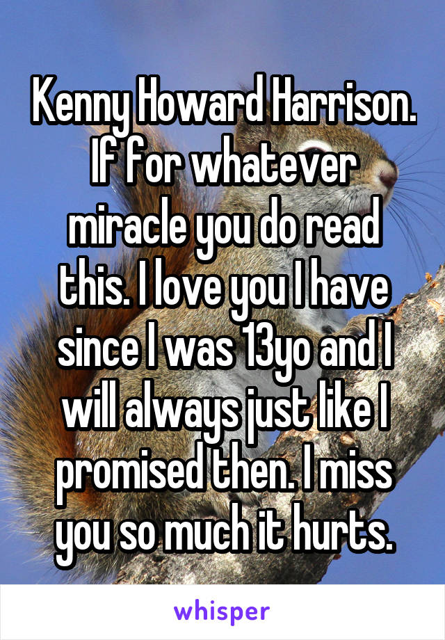 Kenny Howard Harrison. If for whatever miracle you do read this. I love you I have since I was 13yo and I will always just like I promised then. I miss you so much it hurts.