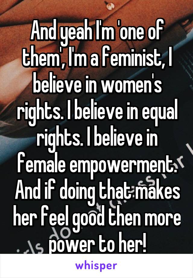 And yeah I'm 'one of them', I'm a feminist, I believe in women's rights. I believe in equal rights. I believe in female empowerment. And if doing that makes her feel good then more power to her!