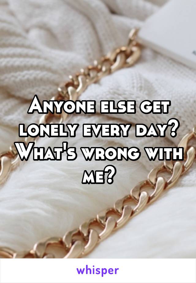 Anyone else get lonely every day? What's wrong with me?