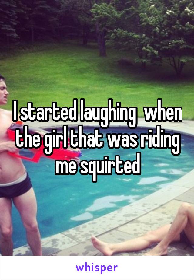 I started laughing  when the girl that was riding me squirted