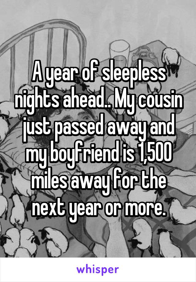 A year of sleepless nights ahead.. My cousin just passed away and my boyfriend is 1,500 miles away for the next year or more.