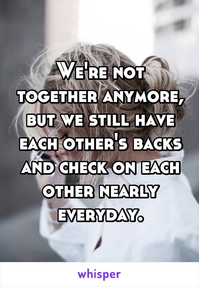 We're not together anymore, but we still have each other's backs and check on each other nearly everyday.