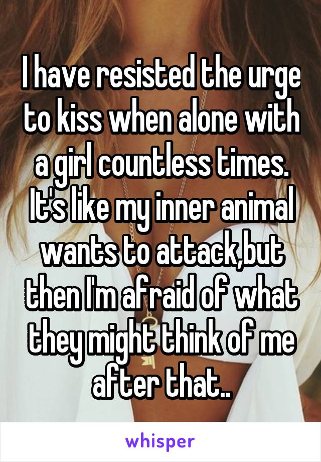 I have resisted the urge to kiss when alone with a girl countless times. It's like my inner animal wants to attack,but then I'm afraid of what they might think of me after that..