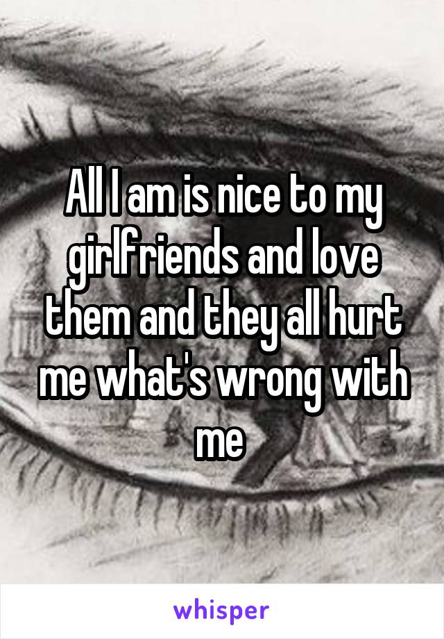 All I am is nice to my girlfriends and love them and they all hurt me what's wrong with me 