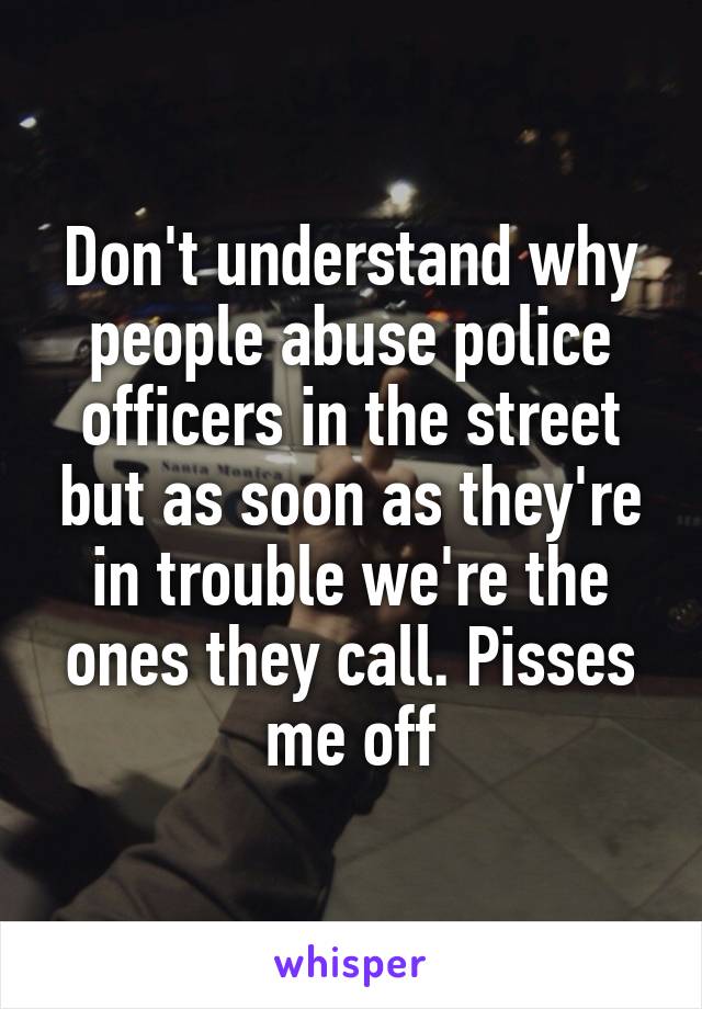 Don't understand why people abuse police officers in the street but as soon as they're in trouble we're the ones they call. Pisses me off