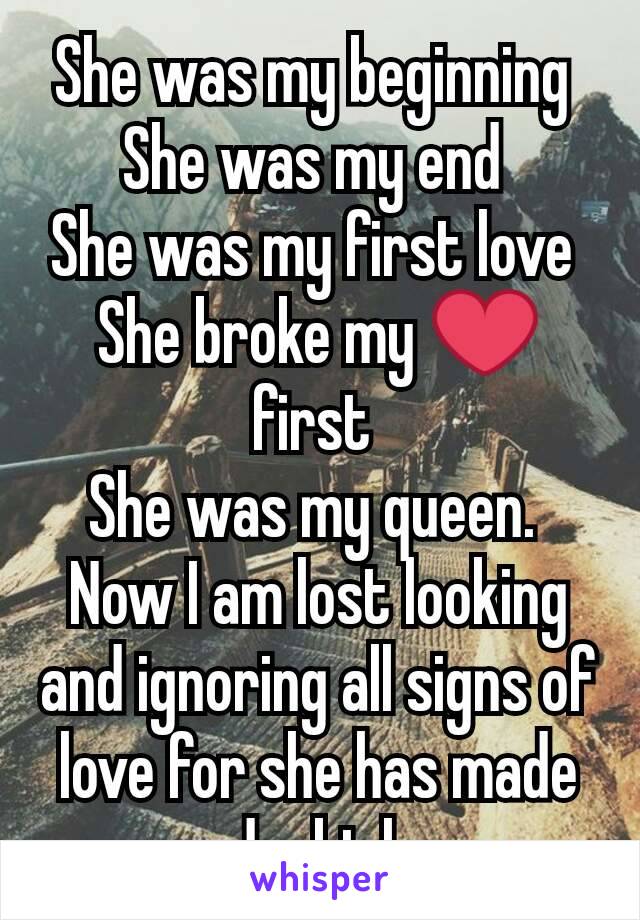 She was my beginning 
She was my end 
She was my first love 
She broke my ❤ first 
She was my queen. 
Now I am lost looking and ignoring all signs of love for she has made me doubt love 