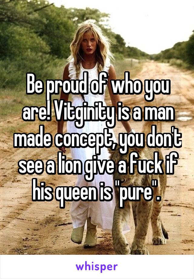 Be proud of who you are! Vitginity is a man made concept, you don't see a lion give a fuck if his queen is "pure". 