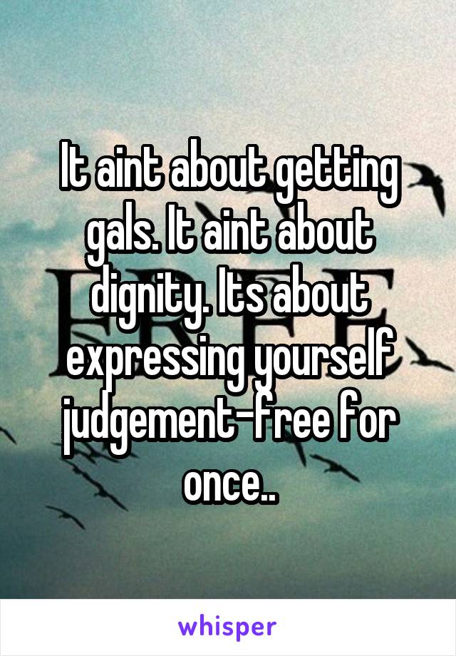 It aint about getting gals. It aint about dignity. Its about expressing yourself judgement-free for once..