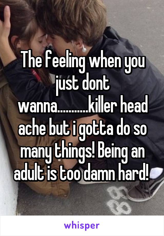 The feeling when you just dont wanna...........killer head ache but i gotta do so many things! Being an adult is too damn hard! 