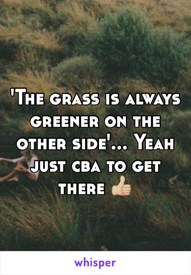 'The grass is always greener on the other side'... Yeah just cba to get there 👍🏼